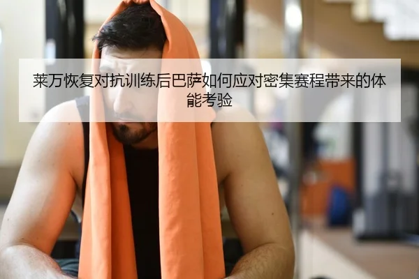 莱万恢复对抗训练后巴萨如何应对密集赛程带来的体能考验