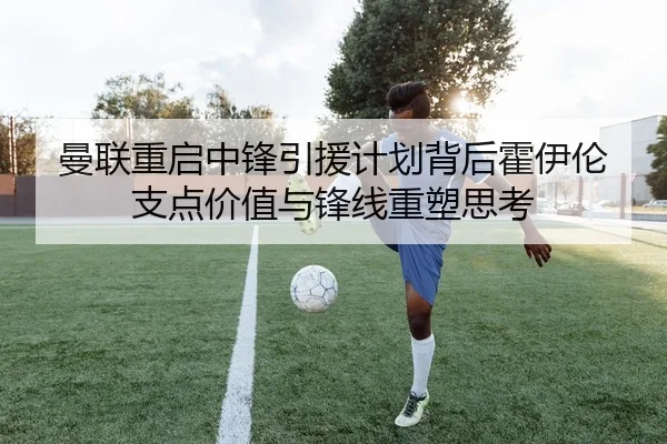 曼联重启中锋引援计划背后霍伊伦支点价值与锋线重塑思考