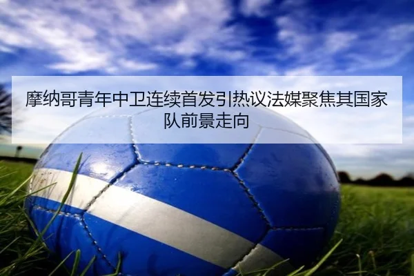 摩纳哥青年中卫连续首发引热议法媒聚焦其国家队前景走向