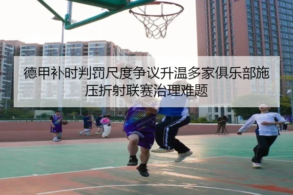德甲补时判罚尺度争议升温多家俱乐部施压折射联赛治理难题